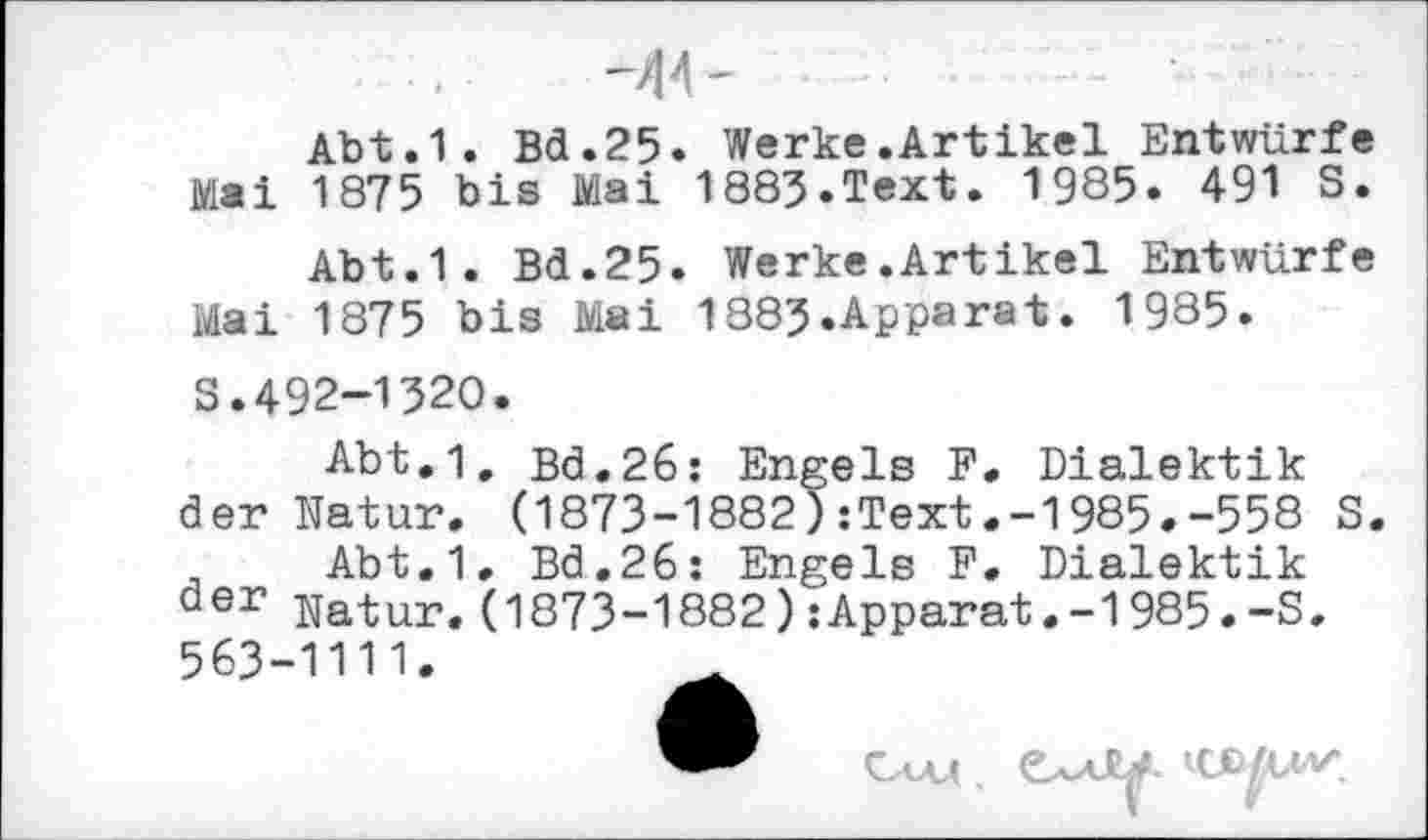 ﻿-44-
Abt.1. Bd.25. Werke.Artikel Entwürfe Mai 1875 bis Mai 1883.Text. 1985. 491 S.
Abt.1. Bd.25. Werke.Artikel Entwürfe Mai 1875 bis Mai 1883.Apparat. 1985.
S.492-1320.
Abt.1, Bd.26: Engels F. Dialektik der Natur. (1873-1882):Text.-1985.-558 S.
Abt.1, Bd.26: Engels F. Dialektik der Natur.(1873-1882):Apparat.-1985.-S, 563-1111.